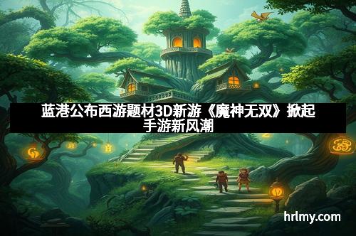 蓝港公布西游题材3D新游《魔神无双》掀起手游新风潮